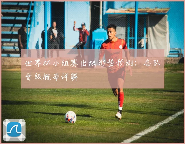 世界杯小组赛出线形势预测:各队晋级概率详解