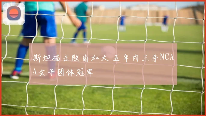 斯坦福击败南加大 五年内三夺NCAA女子团体冠军