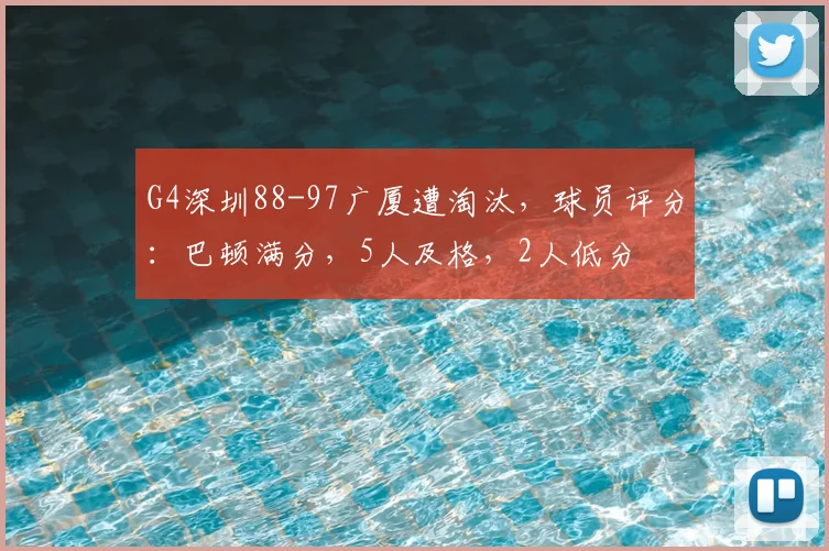 G4深圳88-97广厦遭淘汰,球员评分:巴顿满分,5人及格,2人低分