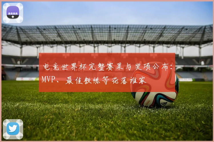 电竞世界杯完整赛果与奖项公布:MVP、最佳教练等花落谁家