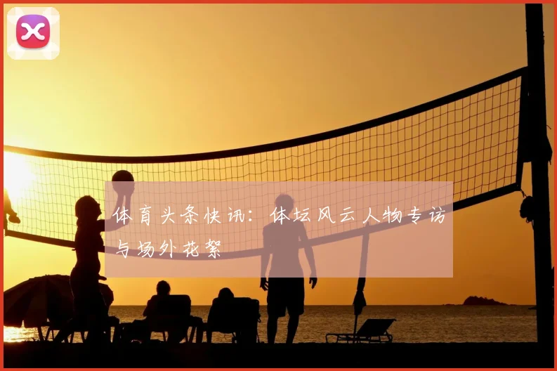 体育头条快讯:体坛风云人物专访与场外花絮