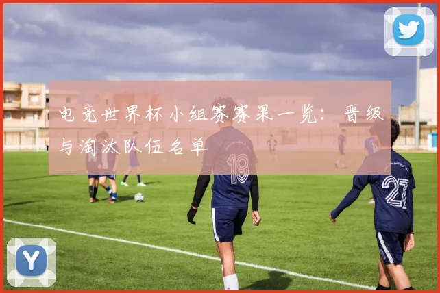 电竞世界杯小组赛赛果一览：晋级与淘汰队伍名单