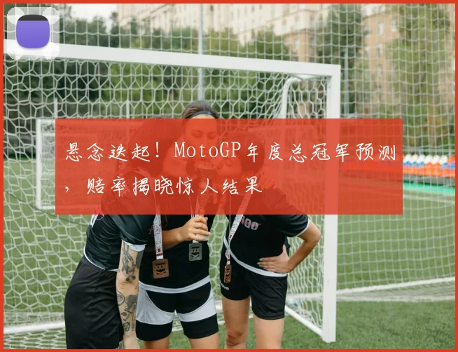 悬念迭起!MotoGP年度总冠军预测,赔率揭晓惊人结果