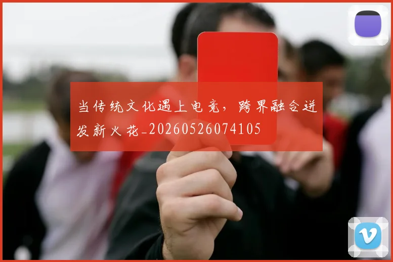 当传统文化遇上电竞，跨界融合迸发新火花_20260526074105