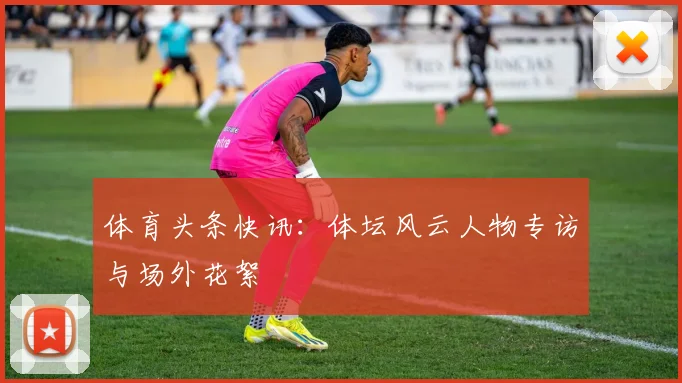体育头条快讯：体坛风云人物专访与场外花絮
