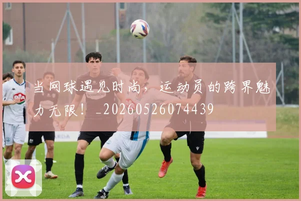 当网球遇见时尚，运动员的跨界魅力无限！_20260526074439