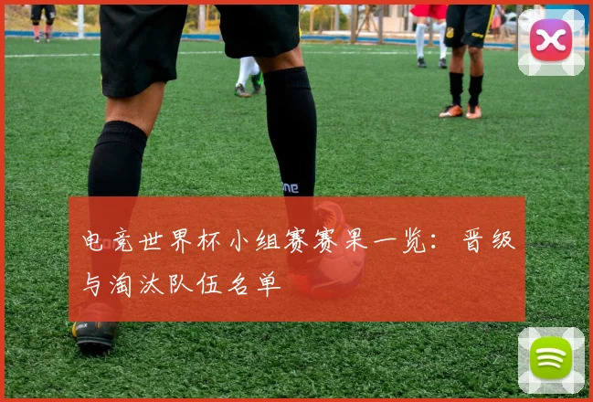电竞世界杯小组赛赛果一览：晋级与淘汰队伍名单