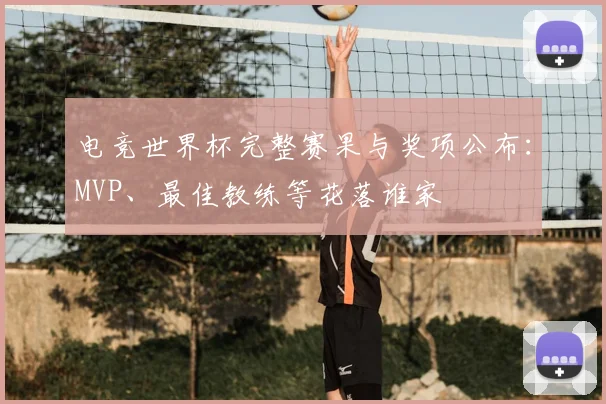 电竞世界杯完整赛果与奖项公布:MVP、最佳教练等花落谁家