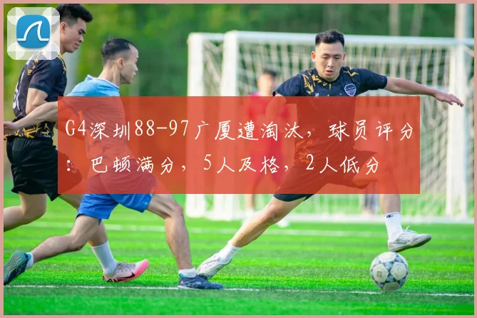 G4深圳88-97广厦遭淘汰，球员评分：巴顿满分，5人及格，2人低分