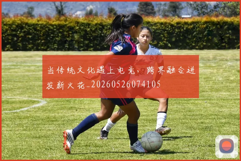 当传统文化遇上电竞，跨界融合迸发新火花_20260526074105